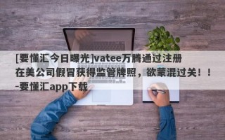 [要懂汇今日曝光]vatee万腾通过注册在美公司假冒获得监管牌照，欲蒙混过关！！-要懂汇app下载