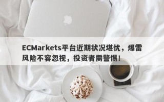 ECMarkets平台近期状况堪忧，爆雷风险不容忽视，投资者需警惕！