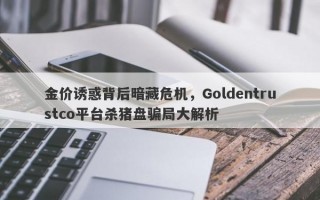 金价诱惑背后暗藏危机，Goldentrustco平台杀猪盘骗局大解析