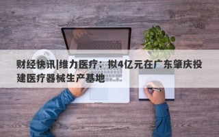 财经快讯|维力医疗：拟4亿元在广东肇庆投建医疗器械生产基地