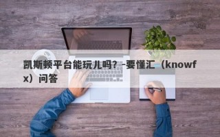 凯斯顿平台能玩儿吗？-要懂汇（knowfx）问答