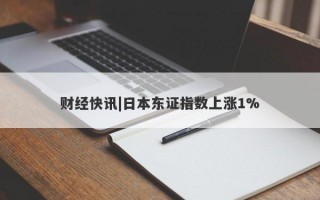 财经快讯|日本东证指数上涨1%