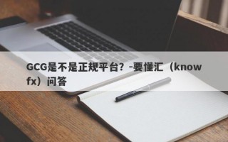 GCG是不是正规平台？-要懂汇（knowfx）问答