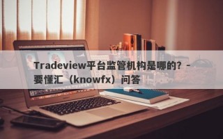 Tradeview平台监管机构是哪的？-要懂汇（knowfx）问答