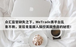 众汇监管缺失之下，WeTrade黑平台乱象不断，背后竟是国人操控英国券商的秘密！