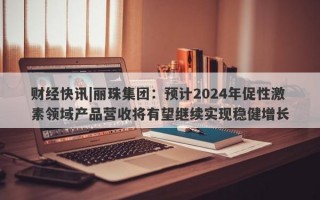 财经快讯|丽珠集团：预计2024年促性激素领域产品营收将有望继续实现稳健增长