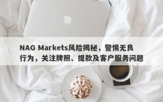 NAG Markets风险揭秘，警惕无良行为，关注牌照、提款及客户服务问题