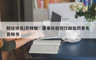 财经快讯|贝特瑞：董事长收到行政处罚事先告知书