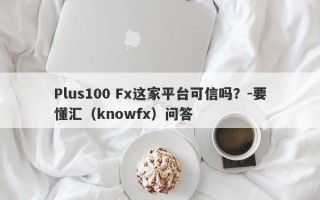 Plus100 Fx这家平台可信吗？-要懂汇（knowfx）问答