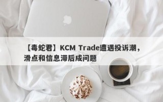 【毒蛇君】KCM Trade遭遇投诉潮，滑点和信息滞后成问题
