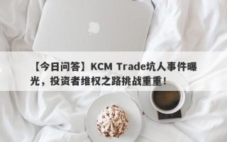 【今日问答】KCM Trade坑人事件曝光，投资者维权之路挑战重重！