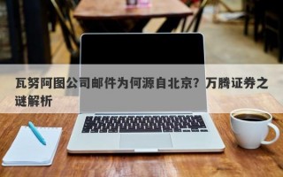 瓦努阿图公司邮件为何源自北京？万腾证券之谜解析