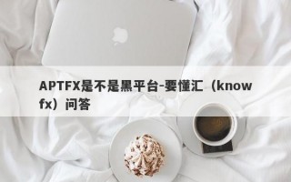 APTFX是不是黑平台-要懂汇（knowfx）问答