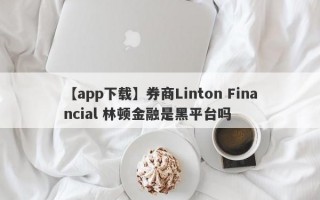 【app下载】券商Linton Financial 林顿金融是黑平台吗
