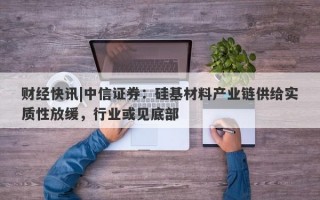 财经快讯|中信证券：硅基材料产业链供给实质性放缓，行业或见底部