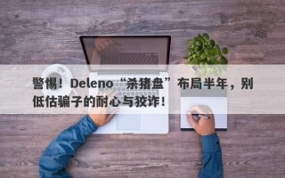 警惕！Deleno“杀猪盘”布局半年，别低估骗子的耐心与狡诈！