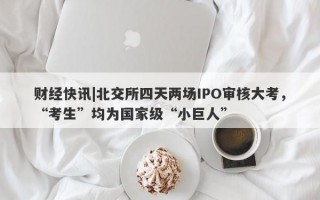 财经快讯|北交所四天两场IPO审核大考，“考生”均为国家级“小巨人”