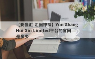 【要懂汇 汇圈神探】Yun Shang Hui Xin Limited平台的官网是多少
