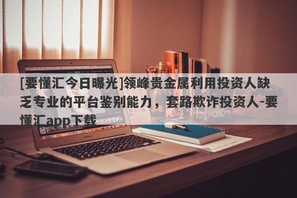 [要懂汇今日曝光]领峰贵金属利用投资人缺乏专业的平台鉴别能力，套路欺诈投资人-要懂汇app下载-第1张图片-要懂汇圈网