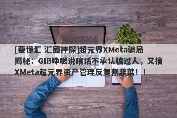 [要懂汇 汇圈神探]超元界XMeta骗局揭秘：GIB睁眼说瞎话不承认骗过人，又搞XMeta超元界资产管理反复割韭菜！！-第1张图片-要懂汇圈网