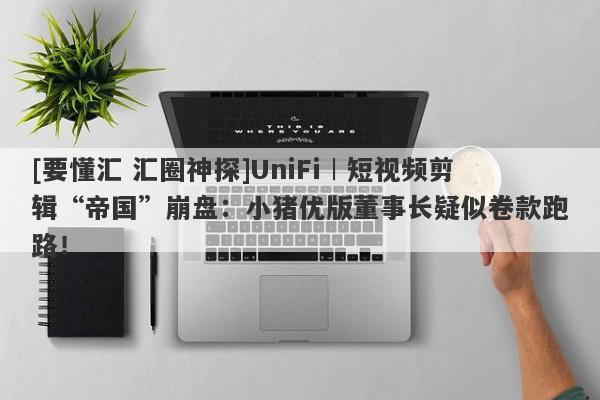 [要懂汇 汇圈神探]UniFi︱短视频剪辑“帝国”崩盘：小猪优版董事长疑似卷款跑路！-第1张图片-要懂汇圈网