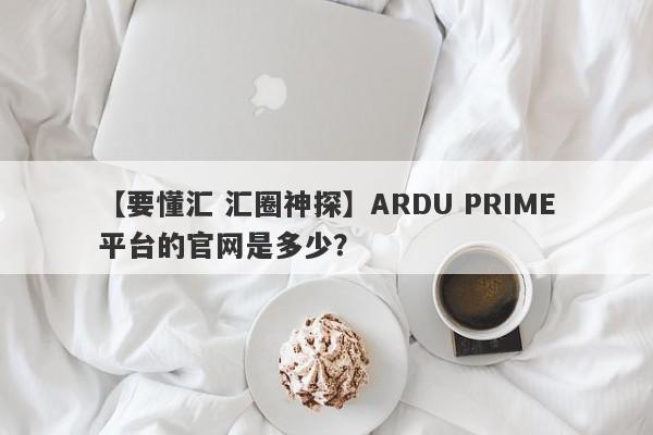 【要懂汇 汇圈神探】ARDU PRIME平台的官网是多少？
-第1张图片-要懂汇圈网