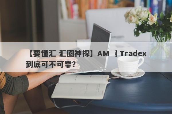 【要懂汇 汇圈神探】AM ﻿Tradex到底可不可靠？
-第1张图片-要懂汇圈网