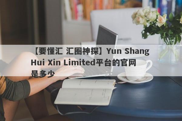 【要懂汇 汇圈神探】Yun Shang Hui Xin Limited平台的官网是多少
-第1张图片-要懂汇圈网