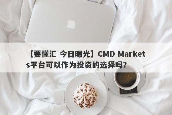 【要懂汇 今日曝光】CMD Markets平台可以作为投资的选择吗？
-第1张图片-要懂汇圈网