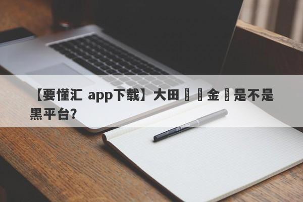 【要懂汇 app下载】大田國際金業是不是黑平台？
-第1张图片-要懂汇圈网