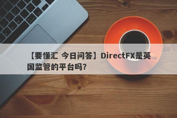 【要懂汇 今日问答】DirectFX是英国监管的平台吗？
-第1张图片-要懂汇圈网