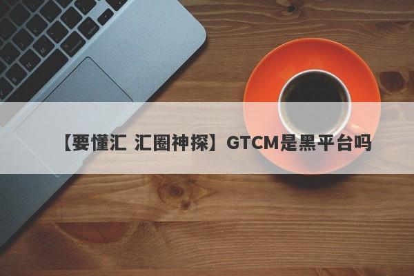 【要懂汇 汇圈神探】GTCM是黑平台吗
-第1张图片-要懂汇圈网