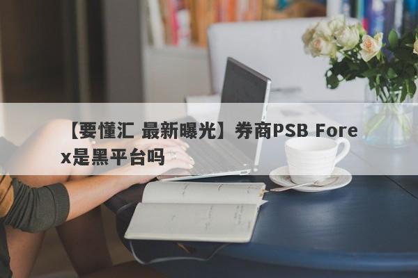 【要懂汇 最新曝光】券商PSB Forex是黑平台吗
-第1张图片-要懂汇圈网