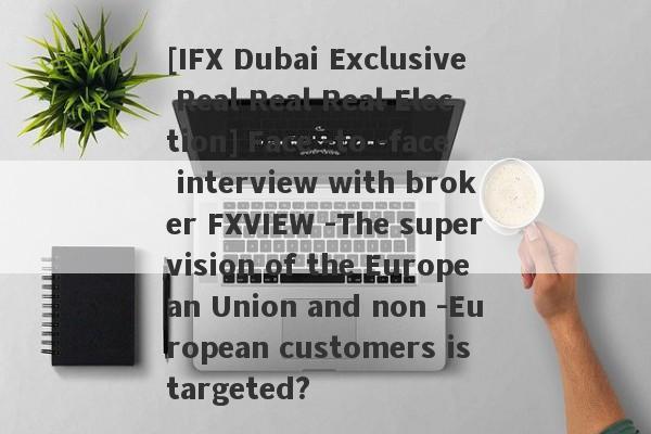 [IFX Dubai Exclusive Real Real Real Election] Face -to -face interview with broker FXVIEW -The supervision of the European Union and non -European customers is targeted?-第1张图片-要懂汇圈网