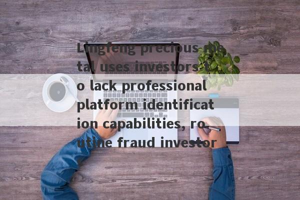 Lingfeng precious metal uses investors to lack professional platform identification capabilities, routine fraud investors-第1张图片-要懂汇圈网