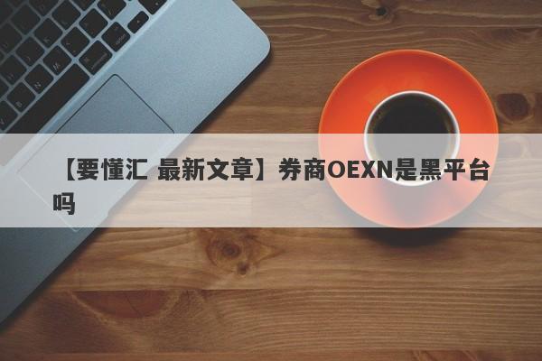 【要懂汇 最新文章】券商OEXN是黑平台吗
-第1张图片-要懂汇圈网