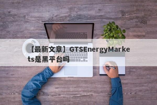 【最新文章】GTSEnergyMarkets是黑平台吗
-第1张图片-要懂汇圈网