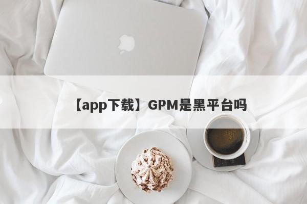 【app下载】GPM是黑平台吗
-第1张图片-要懂汇圈网