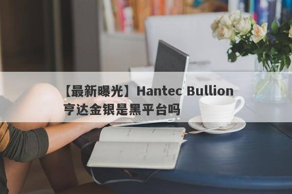 【最新曝光】Hantec Bullion 亨达金银是黑平台吗
-第1张图片-要懂汇圈网