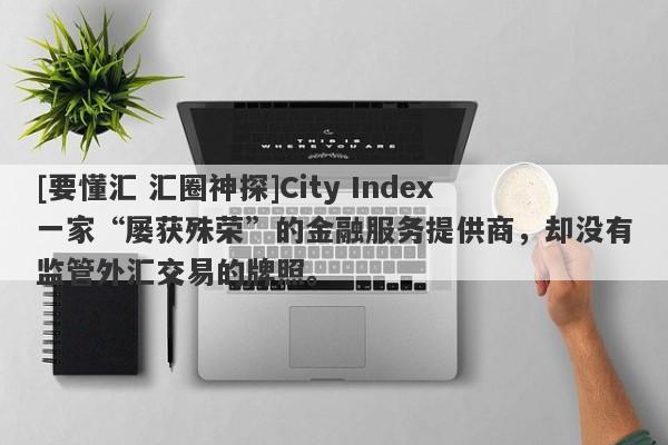 [要懂汇 汇圈神探]City Index一家“屡获殊荣”的金融服务提供商，却没有监管外汇交易的牌照。-第1张图片-要懂汇圈网