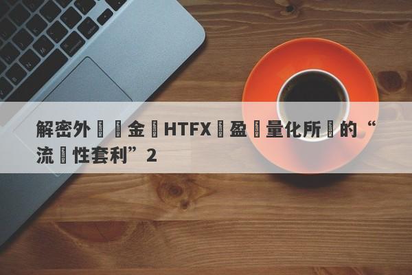 解密外匯資金盤HTFX與盈開量化所說的“流動性套利”2-第1张图片-要懂汇圈网