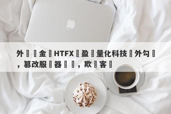 外匯資金盤HTFX與盈開量化科技內外勾結，篡改服務器數據，欺詐客戶-第1张图片-要懂汇圈网