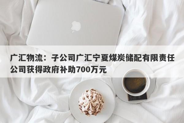 广汇物流：子公司广汇宁夏煤炭储配有限责任公司获得政府补助700万元-第1张图片-要懂汇圈网