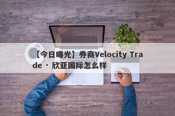 【今日曝光】券商Velocity Trade · 欣亚国际怎么样
-第1张图片-要懂汇圈网