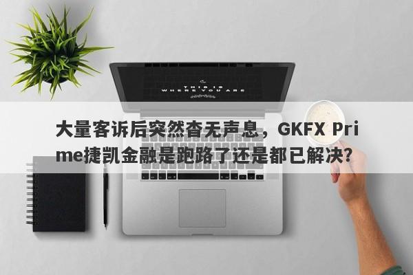 大量客诉后突然杳无声息，GKFX Prime捷凯金融是跑路了还是都已解决？-第1张图片-要懂汇圈网