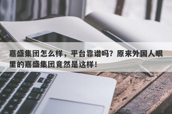 嘉盛集团怎么样，平台靠谱吗？原来外国人眼里的嘉盛集团竟然是这样！-第1张图片-要懂汇圈网