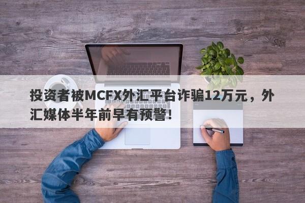 投资者被MCFX外汇平台诈骗12万元，外汇媒体半年前早有预警！-第1张图片-要懂汇圈网