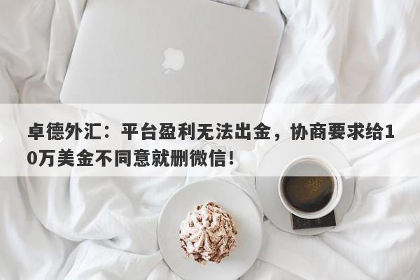 卓德外汇：平台盈利无法出金，协商要求给10万美金不同意就删微信！-第1张图片-要懂汇圈网