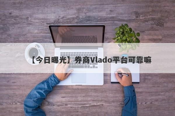 【今日曝光】券商Vlado平台可靠嘛
-第1张图片-要懂汇圈网