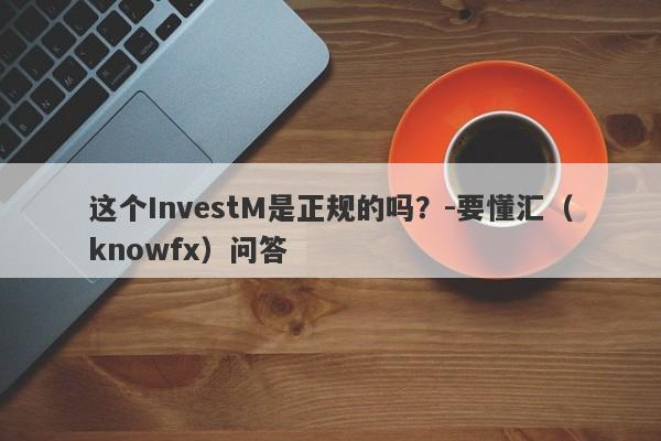 这个InvestM是正规的吗？-要懂汇（knowfx）问答-第1张图片-要懂汇圈网